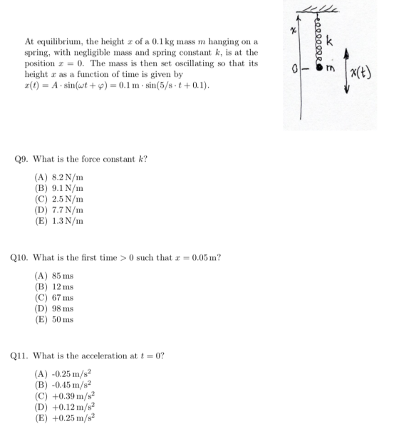 At equilibrium, the height r of a 0.1 kg mass m hanging on a spring, with negligible mass and spring constant k, is at the position 0. The mass is then set oscillating so that its height x as a function of time is given by x(t)-A . sin(wt + ф-0.1 m . sin(5/s-t + 0.1) Q9. What is the force constant k? (A) 8.2 N/nm (B) 9.1N/nm (C) 2.5 N/m (D) 7.7 N/nm (E) 1.3 N/nm Q10. What is the first time >0 such that 0.05 m? (A) 85 ms (B) 12ms (C) 67 ms (D) 98 ms (E) 50 ms Q11. What is the acceleration at t = 0? (A) -0.25m/s2 (B) -0.45 m/s2 (C) +0.39 m/s2 (D) +0.12 m/s2 (E) +0.25 m/s2