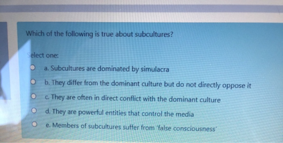 Which of the following is true about subcultures? Select one: a. Subcultures are dominated by simulacra O b. They differ from