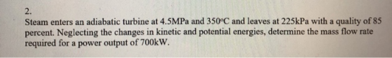 2. Steam enters an adiabatic turbine at 4.5MPa and 350°C and leaves at 225kPa with a quality of 85 percent. Neglecting the ch