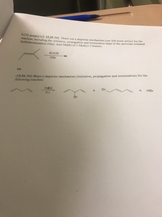 4(10 points) (ef. 15.25 JM) Draw out a stepwise mechanism (use fish hook arrow) for the reaction, including the in reaction, incliding the initiation, propagation and termination steps in the peroxide-initinted d n (Hint: Anti-Mark) of 2-Methyl-2-butene ROOR HBr Or (15.54 JM) Draw a stepwise mechanism (initiation, propagation and termination) for the following reaction NBS hv Br