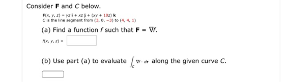 Consider F and C below. F(x, y, z) = yz i + xz j + (xy + 10z) k C is the line segment from (3, 0, -3) to (4, 4, 1) (a) Find a