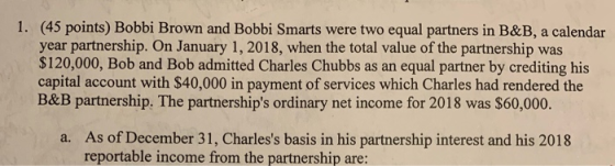 1. (45 points) Bobbi Brown and Bobbi Smarts were two equal partners in B&B, a calendar year partnership. On January 1, 2018,