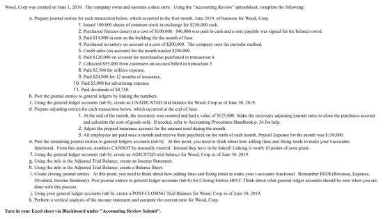 Wood, Corp was created on June 1, 2019. The company owns and operates a shoe store. Using the Accounting Review spreadsheet, complete the following: a. Prepare journal entries for each transaction below, which occurred in the first month, June 2019, of business for Wood, Corp 1. Issued 100,000 shares of common stock in exchange for $250,000 cash. 2. Purchased fixtures (asset) at a cost of S100,000. $40,000 was paid in cash and a note payable was signed for the balance owed. 3. Paid S14,000 in rent on the building for the month of June. 4. Purchased inventory on account at a cost of $200,000. The company uses the periodic method. 5. Credit sales (on account) for the month totaled $280,000. 6. Paid S120,000 on account for merchandise purchased in transaction 4 7. Collected $55,000 from customers on account billed in transaction5 8. Paid S2,500 for utilitics expense 9. Paid S24,000 for 12 months of insurance 10. Paid $3,000 for advertising expense. 11. Paid dividends of $4.750. b. Post the journal entries to general ledgers by linking the numbers. C. Using the general ledger accounts (tab b), create an UNADJUSTED trial balance for Wood, Corp as of June 30, 2019 d. Prepare adjusting entries for each transaction below, which occurred at the end of June. 1. At the end of the month, the inventory was counted and had a value of S125,000. Make the necessary adjusting journal entry to close the purchases account and calculate the cost of goods sold. If needed, refer to Accounting Procedures Handbook p. 36 for help 2. Adjust the prepaid insurance account for the amount used during the month. 3. All employees are paid once a month and receive their paycheck on the tenth of each month. Payroll Expense for the month was $150,000 e. Post the remaining journal entries to general ledgers accounts (tab b). At this point, you need to think about how adding lines and fixing totals to make your t-accounts functional. From this point on, numbers CANNOT be manually entered. Instead they have to be linked! Linking is worth 10 points of your grade. f. Using the general ledger accounts (tab b), create an ADJUSTED trial balance for Wood, Corp as of June 30, 2019 g. Using the info in the Adjusted Trial Balance, create an Income Statement. h. Using the info in the Adjusted Trial Balance, create a Balance Sheet. i. Create closing journal entries. At this point, you need to think about how adding lines and fixing totals to make your t-accounts functional. Remember REDI (Revenue, Expense, Dividend, Income Summary). Post journal entries to general ledger accounts (tab b) for Closing Entries HINT: Think about what general ledger accounts should be zero when you are done with this process. j. Using your general ledger accounts (tab b), create a POST-CLOSING Trial Balance for Wood, Corp as of June 30, 2019 k Perform a vertical analysis of the income statement and compute the current ratio for Wood, Corp Turn in your Excel sheet via Blackboard under Accounting Review Submit.