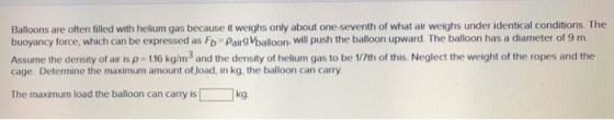 Balloons are often filled with helium gas because it weighs only about one seventh of what air weighs under identical conditions. The buoyancy force, which can be expressed as Fb Pairg Vballoon. will push the balloon upward. The balloon has a diameter of 9 m Assume the density of air is ρ 116 kg/m3 and the density of helium gas to be 1/7th of this Neglect the weight of the ropes and the cage. Determine the maximum amount of Joad, in kg, the balloon can carry The maximum load the balloon can carry is kg
