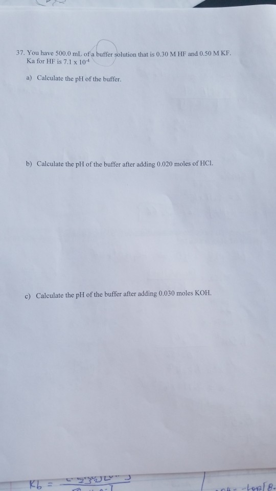 37. You have 500.0 mL of a buffer solution that is 0.30 M HF and 0.50 M KF. Ka for HF is 7.1 x 10-4 a) Calculate the pH of th