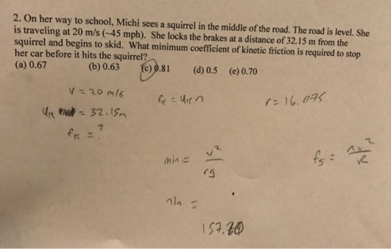 2. On her way to school, Michi sees a squirrel in the middle of the road. The road is level. She is traveling at 20 m/s (45 mph). She locks the brakes at a distance of 32.15 m from the squirrel and begins to skid. What minimum coefficient of kinetic friction is required to stop her car before it hits the squirrel? (a) 0.67 (b) 0.63 0.8 (d) 0.5 (e) 0.70 73