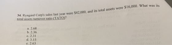 4. Ryngard Corps sales last year were $42.000, and its total assets were $16,000. What was its total assets turnover ratio (TATO? Lit a. 2.68 b. 2.36 c. 2.31 d. 3.15 e. 2.63
