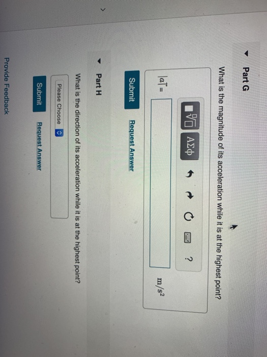 Part G What is the magnitude of its acceleration while it is at the highest point? laT- m/s Submit Request Answer Part H What is the direction of its acceleration while it is at the highest point? Submit Request Answer Provide Feedback