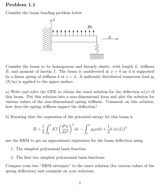 Problem 1.1 Consider the beam bending problem below 2 Po Consider the beam to be homogenous and linearly elastic, with length L, stiffness E, and moment of inertia I. The beam is cantilevered at x = 0 an d is supported by a linear spring of stiffness k at x-L. A uniformly distributed transverse load po (N/m) is applied to the upper surface a) Write and solve the GDE to obtain the exact solution for the deflection w(x) of this beam. Put this solution into a non-dimensional form and plot the solution for various values of the non-dimensional spring stiffness. Comment on this solution, how does the spring stiffness impact the deflection? b) Knowing that the expression of the potential energy for this beam is EI use the RRM to get an approximate expression for the beam deflection using 1. The simplest polynomial basis function 2. The first two simplest polymomial basis functions Compare your two RRM attempts to the exact solution (for various values of the spring deflection) and comment on your solutions