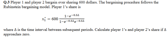 Q.3 Player 1 and player 2 bargain over sharing 600 dollars. The bargaining procedure follows the Rubinstein bargaining model. Player 1s share is 1-e-0.5Ae-0.5A where A is the time interval between subsequent periods. Caleulate player 1s and player 2s share ifA approaches zero.
