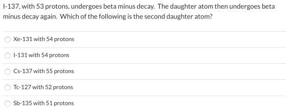 1-137, with 53 protons, undergoes beta minus decay. The daughter atom then undergoes beta minus decay again. Which of the fol