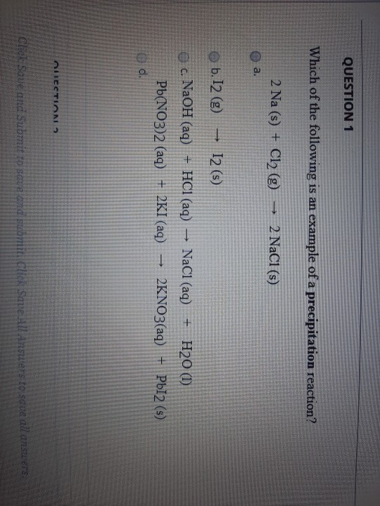 QUESTION 1 Which of the following is an example of a precipitation reaction? 2 Na (s) + Cl2 (g) → 2 NaCl (s) a. b. 12 (9) ► 1