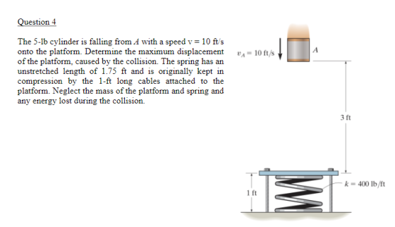 Question 4 The 5-lb cylinder is falling from A with a speed v 10 ft/s onto the platform. Determine the maximum displacement10ft/s of the platform, caused by the collision. The spring has an unstretched length of 1.75 ft and is originally kept in compression by the 1-ft long cables attached to the platform. Neglect the mass of the platform and spring and any energy lost during the collision. 3 ft k 400 lb/ft 1 ft