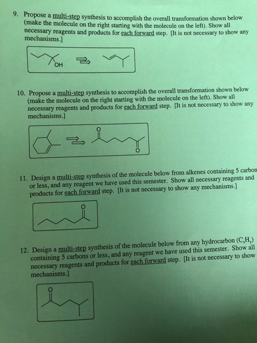 9. P ropose a multi-step synthesis to accomplish the overall transformation shown below (make the molecule on the right starting with the molecule on the left). Show all necessary reagents and products for each forward step. [It is not necessary to show any mechanisms.] OH 10. Propose a multi-step synthesis to accomplish the overall transformation shown below (make the molecule on the right starting with the molecule on the left). Show all necessary reagents and products for each forward step. [It is not necessary to show mechanisms.] 11. Design a multi-step synthesis of the molecule below from alkenes containing 5 carbon or less, and any reagent we have used this semester. Show all necessary reagents and products for each forward step. [It is not necessary to show any mechanisms.] 12. Design a multi-step synthesis of the molecule below from any hydrocarbon (C,H) containing 5 carbons or less, and any reagent we have used this semester. Show all necessary reagents and products for each forward step. [It is not necessary to show mechanisms.]