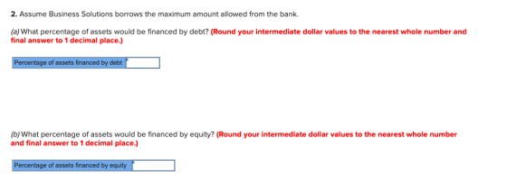 2. Assume Business Solutions borrows the maximum amount allowed from the bank. (a) What percentage of assets would be finance