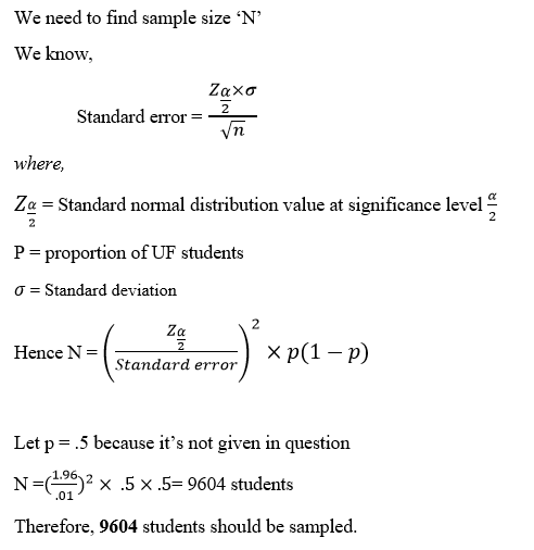 We need to find sample size N We know, Standard error Vn where, Z Standard normal distribution value at significance level Pproportion of UF students σ-standard deviation 2 Za Hence N-Standard error 2 Hence N = × p(1-p) Let p 5 because its not given in question N-(194)2 x 5 x .5-9604 students Therefore, 9604 students should be sampled. .01