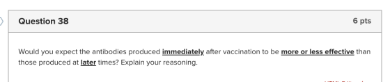 Question 38 6 pts Would you expect the antibodies produced immediately after vaccination to be more or less effective than th