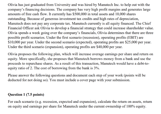livia has just graduated from University and was hired by Manutech Inc. to help out with the companys financing decisions. The company has very high profit margins and generates large amounts of free cash flow. It currently has $500,000 in total assets and 10,000 shares outstanding. Because of generous investment tax credits and high rates of depreciation, Manutech does not pay any corporate tax. Manutech currently is all equity financed. The Chief Financial Officer ask Olivia to develop a financial strategy that could increase shareholder value. Olivia spends a week going over the companys financials, Olivia determines that there are three possible profit scenarios. Under the first scenario (recession), operating profits (EBIT) are S10,000 per year. Under the second scenario (expected), operating profits are $25,000 per year. Under the third scenario (expansion), operating profits are $40,000 per year. livia proposes the following plan, which will increase average earnings per share and return orn equity. More specifically, she proposes that Manutech borrows money from a bank and use the proceeds to repurchase shares. As a result of this transaction, Manutech would have a debt-to- equity ratio of 2. The cost of borrowing from the bank is 3%. Please answer the following questions and document each step of your work (points will be deducted for not doing so). You must include a cover page with your submissiorn Question 1 (7.5 points) For each scenario (e.g. recession, expected and expansion), calculate the return on assets, return on equity and earnings per share for Manutech under the current ownership of 100% equity