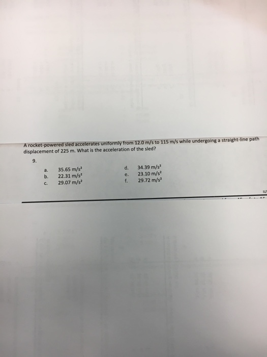 A rocket-powered sled accelerates uniformly from 12.0 m/s to 115 m/s while undergoing a straight-line path displacement of 225 m. What is the acceleration of the sled? a. 35.65 m/s b. 22.31 m/s c. 29.07 m/s d. 34.39 m/s e. 23.10 m/s f. 29.72 m/s?