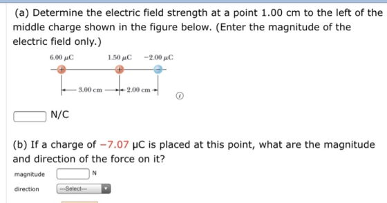 (a) Determine the electric field strength at a point 1.00 cm to the left of the middle charge shown in the figure below. (Enter the magnitude of the electric field only.) 6.00 pC 1.50 -2.00 .00 cm1 2.00 cm N/C (b) If a charge of -7.07 HC is placed at this point, what are the magnitude and direction of the force on it? magnitude direction .Select