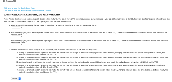 10. Problem 7.10 Click here to read the eBook: Bond Yields Click here to read the eBook: Bonds with Semiannual Coupons CURRENT YIELD, CAPITAL GAINS YIELD, AND YIELD TO MATURITY Pelzer Printing nc. has bonds outstanding with 9 years le to maturity. The bonds have a 9% annual coupon rate and were issued 1 eara o at their ar value of S 0 0. bonds market price has fallen to $905.35. The capital gains yield last year was-9.465%. owever, due changes in interest rates, the a. What is the yield to maturity? Do not round intermediate calculations. Round your answer to two decimal places. b. For the coming year, what is the expected current yield? (Hint: Refer to footnote 7 for the definition of the current yield and to Table 7.1.) Do not round intermediate calculations. Round your answer to two decimal places. For the coming year, what is the expected capital gains yield? (Hint: Refer to footnote 7 for the definition of the current yield and to Table 7.1.) Do not round intermediate calculations. Round your answer to two decimal places. c. Will the actual realized yields be equal to the expected yields if interest rates change? If not, how will they differ? I. As long as promised coupon payments are made, the current yield will change as a result of changing interest rates. However, changing rates will cause the price to change and as a result, the realized return to investors should equal the YTM. II. As long as promised coupon payments are made, the current yield will change as a result of changing interest rates. However, changing rates will not cause the price to change and as a result, the realized return to investors should equal the YTM III. As rates change they will cause the end-of-year price to change and thus the realized capital gains yield to change. As a result, the realized return to investors will differ from the YTM. IV. As long as promised coupon payments are made, the current yield will change as a result of changing interest rates. However, changing rates will cause the price to change and as a result, the realized return to investors will differ from the YTM. V. As long as promised coupon payments are made, the current yield will not change as a result of changing interest rates. However, changing rates will cause the price to change and as a result, the realized return to investors should equal the YTM Select-