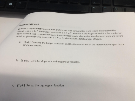 Alt Alt Fn question 2 (22 pts.) Consider a representative agent with preferences over consumption c and leisure l ue l) = In c + In I. Her budget constraint is c wM, where w is the wage hours worked. The representative agent also chooses how to allocate her time between w activities given her time constraint l + N = h, where h is the total number of hours. represented by rate and N - the number of ork and leisure a) (1 pt.) Combine the budget constraint and the time constraint of single constraint. the representative agent intoa b) (2 pts.) List all endogenous and exogenous variables. c) (1 pt.) Set up the Lagrangean function.