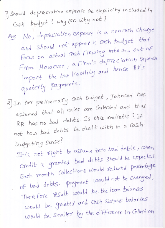 Should de Preciation expense be explicity in cluded tn Cash budget why (o why not? o, deprecialion expense is a non Cash charye and Should! not appear in Cash budget at focus on ackval ach Flousing into and out of ựm. Howeve Y , a firms def% ciation expense impoct the tor ability and henCe RRS guatery Paymnts n her pre liminay ch budget , Johnson has assumed that all Sales are Collected and thus RR has no bad debes. Ts this realistic not how bad de bts te dealt with in a Cash budgeking SenSe It is not价ght to assume .2evo bad debts, cohen Credit s granted bod de bts Should be expectec Each month CollecEions would reduced PefCentage of bod debts. paymené tooula not be changed aumen Thete fore esult oould be the lcan talanes toould be Jleate and Cach Stotplus balances oruld be Smalle by the diffennce In Colction
