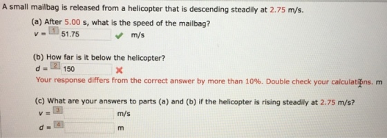 A small mailbag is released from a helicopter that is descending steadily at 2.75 m/s. (a) After 5.00 s, what is the speed of the mailbag? v = -51.75 m/s (b) How far is it below the helicopter? d = 150 Your response differs from the correct answer by more than 10%. Double check your calculations, m (c) What are your answers to parts (a) and (b) if the helicopter is rising steadily at 2.75 m/s? m/s