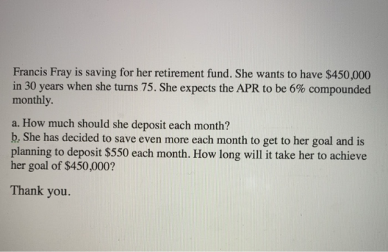 Francis Fray is saving for her retirement fund. She wants to have $450,000 in 30 years when she turns 75 . She expects the APR to be 6% compounded monthly a. How much should she deposit each month? b, She has decided to save even more each month to get to her goal and is planning to deposit $550 each month. How long will it take her to achieve her goal of $450,000? Thank you