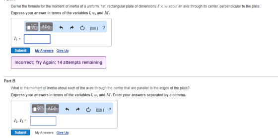 Derive the formula for the moment of inertia of a uniform, flat, rectangular plate of dimensions&x w about an axis through its center, perpendicular to the plate. Express your answer in terms of the variables 1, w, and M. Xi Submit My Answers Give Up Incorrect; Try Again; 14 attempts remaining Part B What is the moment of inertia about each of the axes through the center that are parallel to the edges of the plate? Express your answers in terms of the variables 1, w, and M.Enter your answers separated by a comma. 12,1s Submit My Answers Give Up