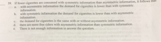 that 39. If fewer cigarettes are consumed with symmetric information than asymmetric information, it follows with asymmetric information the demand for cigarettes is lower than with symmetric information. with symmetric information the demand for cigarettes is lower than with asymmetric information the demand for cigarettes is the same with or without asymmetric information. there are more free riders with asymmetric information than symmetric information. There is not enough information to answer the question. a. b. c. d. e.