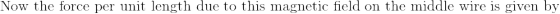 \textrm{Now the force per unit length due to this magnetic field on the middle wire is given by}