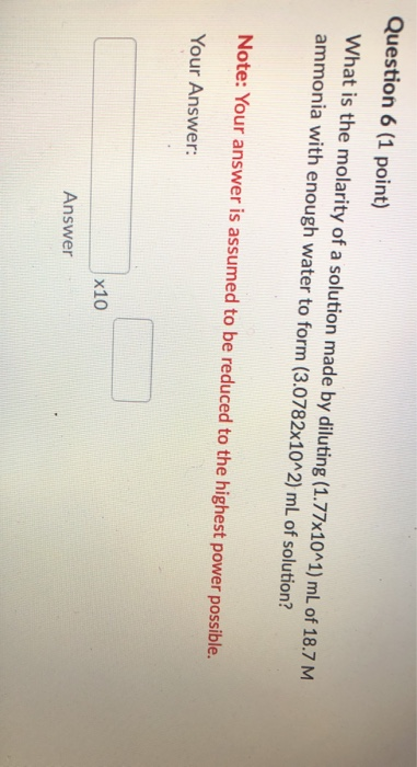Question 6 (1 point) What is the molarity of a solution made by diluting (1.77x10^1) mL of 18.7 M ammonia with enough water t