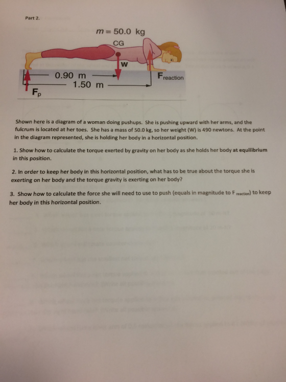 Part 2. m 50.0 kg CG 0.90 m reaction 1.50 m Shown here is a diagram of a woman doing pushups. She is pushing upward with her arms, and the fulcrum is located at her toes. She has a mass of 50.0 kg, so her weight (W) is 490 newtons. At the point in the diagram represented, she is holding her body in a horizontal position. 1. Show how to calculate the torque exerted by gravity on her body as she holds her body at equilibrium in this position. 2. In order to keep her body in this horizontal position, what has to be true about the torque she is exerting on her body and the torque gravity is exerting on her body? 3. Show how to calculate the force she will need to use to push (equals in magnitude to F reaction) to keep her body in this horizontal position