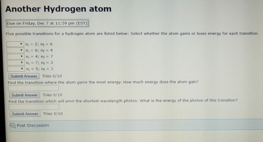 Another Hydrogen atom Due on Friday, Dec 7 at 11:59 pm (EST) Five possible transitions for a hydrogen atom are listed below: Select whether the atom gains or loses energy for each transition. Submit Answer Tries 0/10 Find the transition where the atom gains the most energy. How much energy does the atom gain? Subemit Answer Tries 0/10 Find the transition which will emit the shortest wavelength photon. What is the energy of the photon of this transition? Submit Answer Tries 0/10 Post DisCUussion