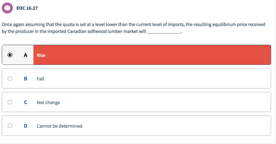 EOC 16.27 Once again assuming that the quota is set at a level lower than the current level of imports, the resulting equilibrium price received by the producer in the imported Canadian softwood lumber market wil Rise O B Fall C Not change O D Cannot be determined