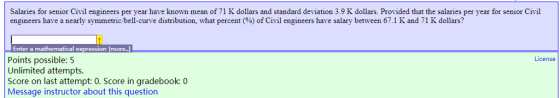 Salaries for senior Civil engineers per year have known mean of 71 K dollars and standard deviation 3.9 K dollars. Provided that the salaries per year for senior Civil engineers have a nearly symmetric b ell-curve distribution, what percen % of Civil engineers have salary between 671 K and 71 K dollars? Enter a mathematical Points possible: 5 Unlimited attempts. Score on last attempt: 0. Score in gradebook: 0 Message instructor about this question more License