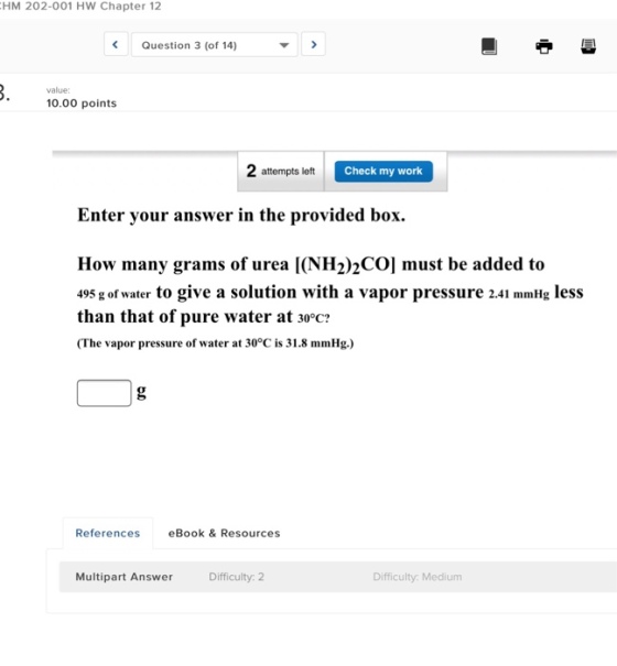 HM 202-001 HW Chapter 12 Question 3 (of 14) value: 0.00 points 2 attempts left Check my work Enter your answer in the provided box. How many grams of urea I(NH2)2CO] must be added to 495 g of water to give a solution with a vapor pressure 2.41 mmHg less than that of pure water at 30°c? (The vapor pressure of water at 30°C is 31.8 mmHg.) References eBook & Resources Multipart Answer Difficulty: 2 Difficulty: Medium