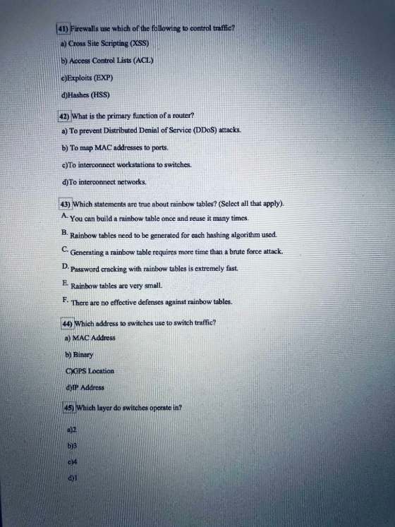 41) Firewalls use which of the fo a) Cross Site Scripting CKSS) b) Access Control Lists (ACL) e)Exploits (EXP) d)Hashes (HSS) ng to control traffic? 42) What is the primary function of a router? a) To prevent Distributed Denial of Service (DDoS) attacks. b) To map MAC addresses to ports. c)To interconnect workstations to switches. d)To interconnect networks. 43) Which statements are true about rainbow tables? (Select all that apply) A. You can build a rainbow table once and reuse it many times B Rainbow tables need to be generated for each hashing algorithm used. C. Generating a rainbow table requires more time than a brute force attack Password cracking with rainbow tables is extremely fast. E- Rainbow tables are very small. F. There are no effective defenses against rainbow tables 44) Which address to switches use to switch traffic? e) MAC Address b) Binary C)GPS Location d)ip Address 421Which layer do switches operate in? c)4 d)1