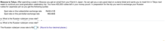 Moscow to Tokyo. After spending a week in Moscow you get an email from your friend in Japan. He can get you a very good deal on a plane ticket and wants you to meet him in Tokyo next week to continue your post-graduation celebratory trip. You have 453,000 rubles left in your money pouch. In preparation for the trip you want to exchange your Russian rubles for Japanese yen so you get the following quotes: Spot rate on the rubles/dollar exchange rate Rbl30.41/ *83.68/$ Spot rate on the yen/dollar exchange rate a. What is the Russian rublelyen cross rate? a. What is the Russian rublelyen cross rate? The Russian rublelyen cross rate is Rbl . (Round to four decimal places.)