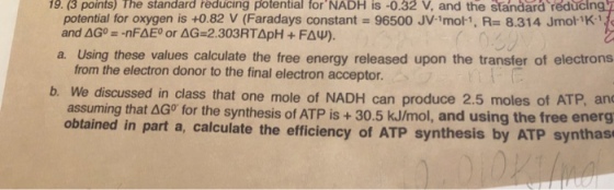 19. (3 points) The standard reducing potential forNADH is -0.32 V, and the standard réducin potential for oxygen is +0.82 V (Faradays constant 96500 JV-1mol-1, R 8.314 JmolK1 a. Using these values calculate the free energy released upon the transfer of electrons from the electron donor to the final electron acceptor. b. We discussed in class that one mole of NADH can produce 2.5 moles of ATP, and assuming that ?Go for the synthesis of ATP is + 30.5 kJ/mol, and using the free energ obtained in part a, calculate the efficiency of ATP synthesis by ATP synthas