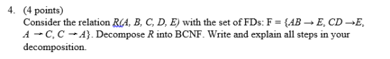 4. (4 points) Consider the relation RCA, B, C, D, E) with the set of FDs: F ABE, CD-E 4-+ C, C-+?). Decompose R into BCNF. Write and explain all steps in your decomposition.