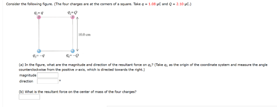 Consider the following figure. (The four charges are at the corners of a square. Take q-1.08 pC and Q-2.10 pC) 91-9 92-0 10.0 cm 43--9 94-0 (a) In the figure, what are the magnitude and direction of the resultant force on q1? (Take q1 as the origin of the coordinate system and measure the angle counterclockwise from the positive x-axis, which is directed towards the right.) magnitude direction (b) What is the resultant force on the center of mass of the four charges?