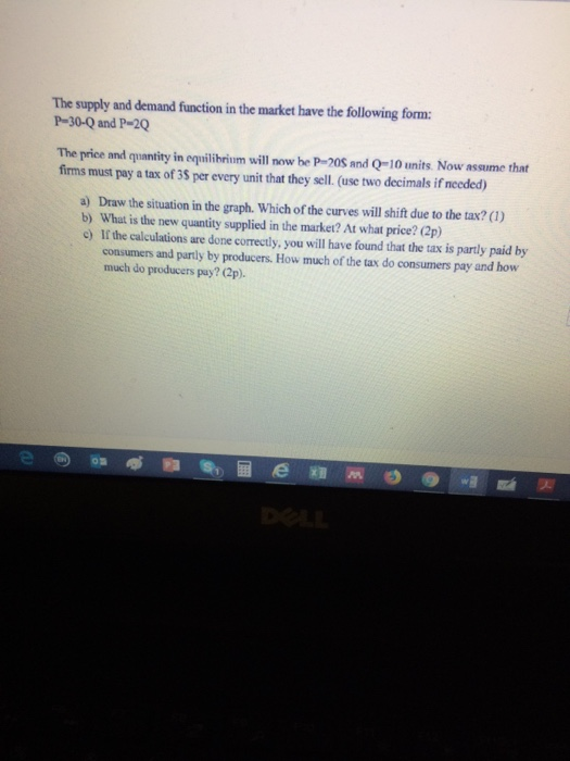 The supply and demand function in the market have the following form: P-30-Q and P-20 The price and quantity in equilibrium will now be P-20S and Q-10 units. Now assume that firms must pay a tax of 3S per every unit that they sell (use two decimals if needed) a) Draw the situation in the graph. Which of the curves will shift due to the tax? (1) b) What is the new quantity supplied in the market? At what price? (2p) c) If the calculations are done correctly, you will have found that the tax is partly paid by consumers and partly by producers. How much of the tax do consumers pay and how much do producers pay? (2p)