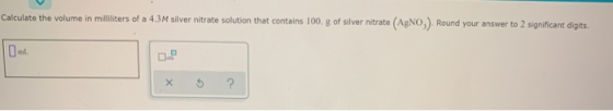 Calculate the volume in milliliters of a 4.3M silver nitrate solution that contains 100. g of silver nitrate (AgNO,). Round y