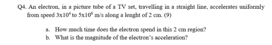 Q4. An electron, in a picture tube of a TV set, travelling in a straight line, accelerates uniformly from speed 3x104 to 5x10