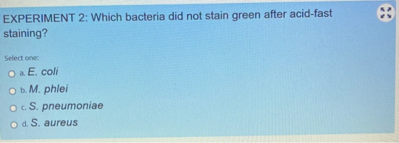 EXPERIMENT 2: Which bacteria did not stain green after acid-fast staining? Select one: O a. E. coli O b. M. phlei O c. S. pne