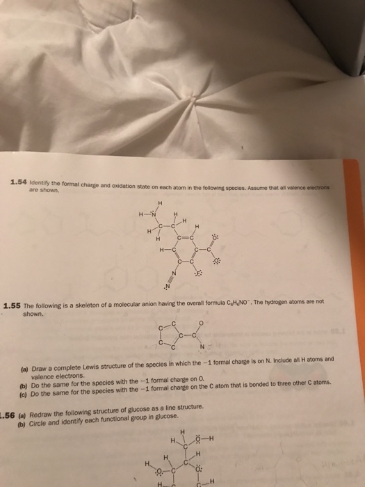 1.54 identify the formal are shown charge and oxidation state on each atom in the following species. Assume that all valence electrons 1.55 The following is a skeleton of a molecular anion having the overal formula GtyNO . The hydrogen atoms are not shown. (a) Draw a complete Lewis structure of the species in which the -1 formal charge is on N. Include ali H atoms and valence electrons (b) Do the same for the species with the-1 formal charge on O (c) Do the same for the species with the -1 formal charge on the C atom that is bonded to three other C atoms. 56 (a) Redraw the following structure of glucose as a line structure. b) Circle and identify each functional group in glucose.