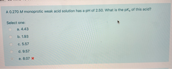 A 0.270 M monoprotic weak acid solution has a pH of 2.50. What is the pKa of this acid? Select one: a. 4.43 b. 1.93 C. 5.57 d