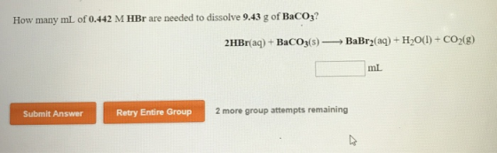 How many mL of 0.442 M HBr are needed to dissolve 9.43 g of BaCO3? 2HBr(aq) + BaCO3(s) BaBr2(aq) + H2O(1) + CO2(g) ml Submit